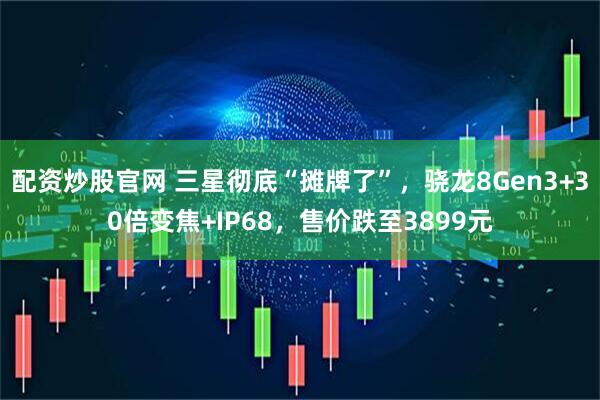 配资炒股官网 三星彻底“摊牌了”，骁龙8Gen3+30倍变焦+IP68，售价跌至3899元