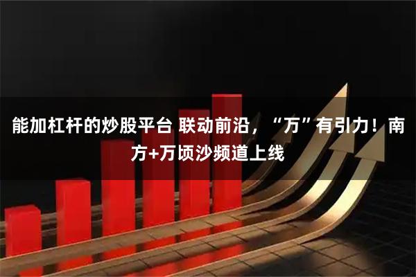 能加杠杆的炒股平台 联动前沿，“万”有引力！南方+万顷沙频道上线