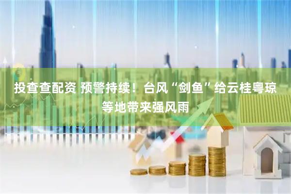 投查查配资 预警持续！台风“剑鱼”给云桂粤琼等地带来强风雨