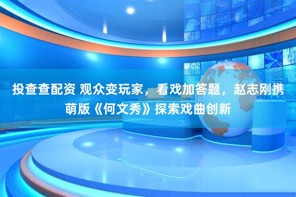 投查查配资 观众变玩家，看戏加答题，赵志刚携萌版《何文秀》探索戏曲创新
