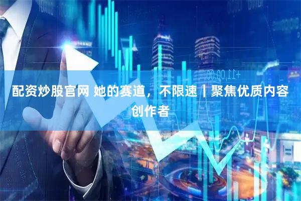 配资炒股官网 她的赛道，不限速｜聚焦优质内容创作者