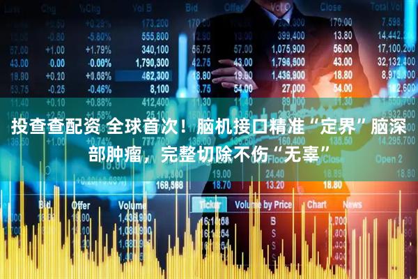 投查查配资 全球首次！脑机接口精准“定界”脑深部肿瘤，完整切除不伤“无辜”