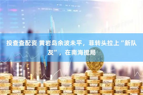 投查查配资 黄岩岛余波未平，菲转头拉上“新队友”，在南海搅局