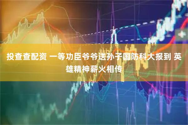 投查查配资 一等功臣爷爷送孙子国防科大报到 英雄精神薪火相传