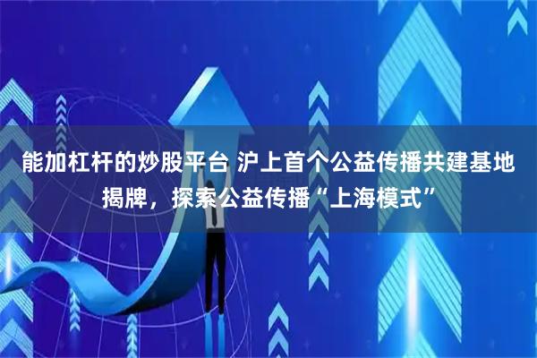 能加杠杆的炒股平台 沪上首个公益传播共建基地揭牌，探索公益传播“上海模式”