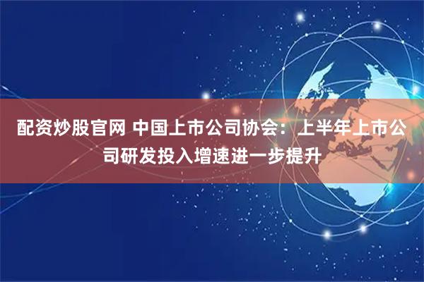 配资炒股官网 中国上市公司协会：上半年上市公司研发投入增速进一步提升