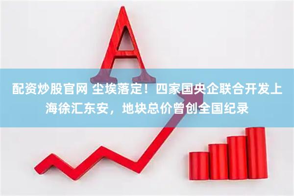 配资炒股官网 尘埃落定！四家国央企联合开发上海徐汇东安，地块总价曾创全国纪录