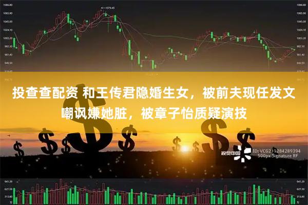 投查查配资 和王传君隐婚生女，被前夫现任发文嘲讽嫌她脏，被章子怡质疑演技