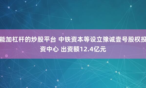 能加杠杆的炒股平台 中铁资本等设立豫诚壹号股权投资中心 出资额12.4亿元
