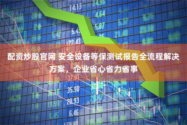 配资炒股官网 安全设备等保测试报告全流程解决方案，企业省心省力省事