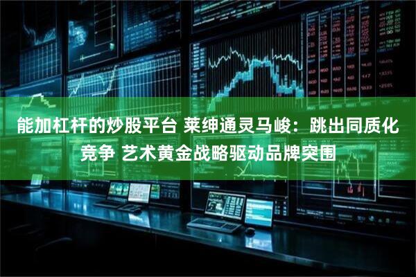 能加杠杆的炒股平台 莱绅通灵马峻：跳出同质化竞争 艺术黄金战略驱动品牌突围