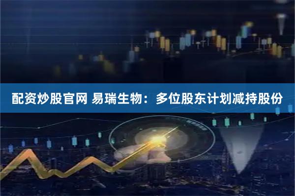 配资炒股官网 易瑞生物：多位股东计划减持股份