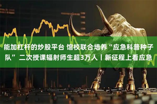 能加杠杆的炒股平台 馆校联合培养“应急科普种子队” 二次授课辐射师生超3万人丨新征程上看应急