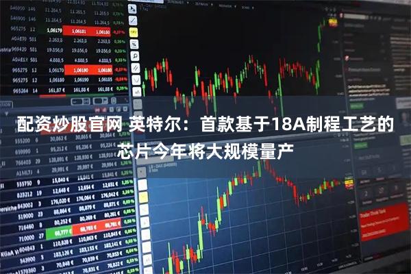 配资炒股官网 英特尔：首款基于18A制程工艺的芯片今年将大规模量产