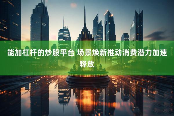 能加杠杆的炒股平台 场景焕新推动消费潜力加速释放