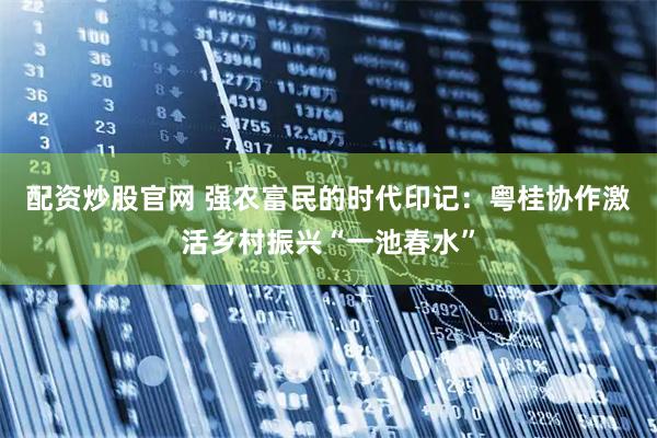 配资炒股官网 强农富民的时代印记：粤桂协作激活乡村振兴“一池春水”