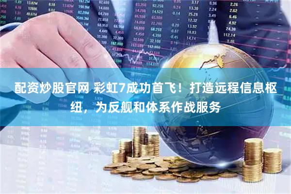 配资炒股官网 彩虹7成功首飞！打造远程信息枢纽，为反舰和体系作战服务