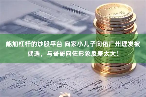 能加杠杆的炒股平台 向家小儿子向佑广州理发被偶遇，与哥哥向佐形象反差太大！