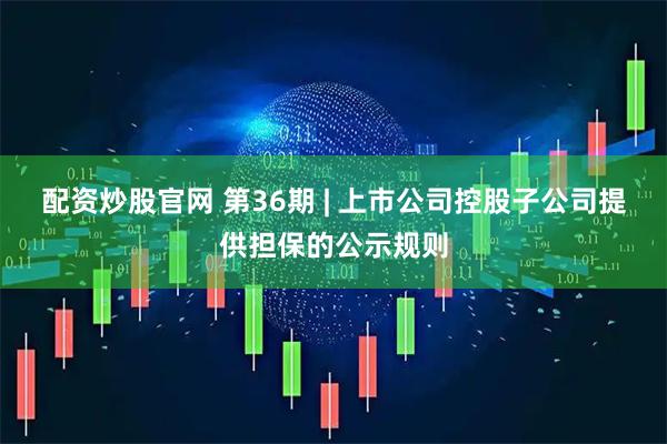配资炒股官网 第36期 | 上市公司控股子公司提供担保的公示规则
