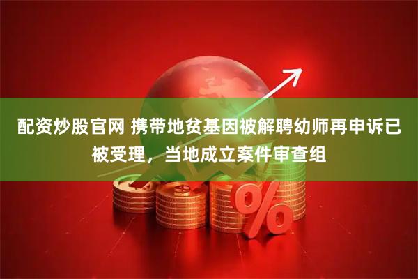 配资炒股官网 携带地贫基因被解聘幼师再申诉已被受理，当地成立案件审查组