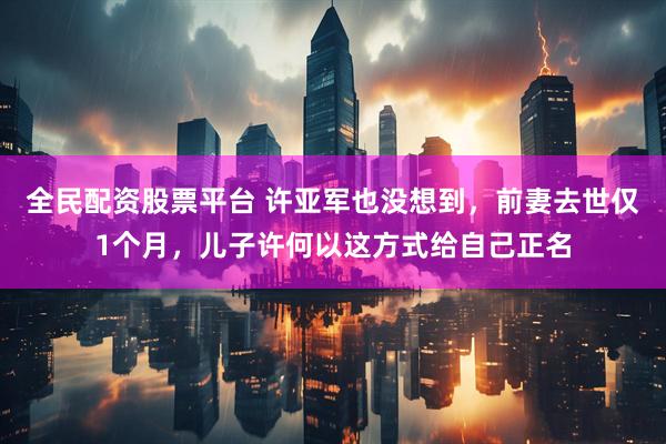 全民配资股票平台 许亚军也没想到，前妻去世仅1个月，儿子许何以这方式给自己正名