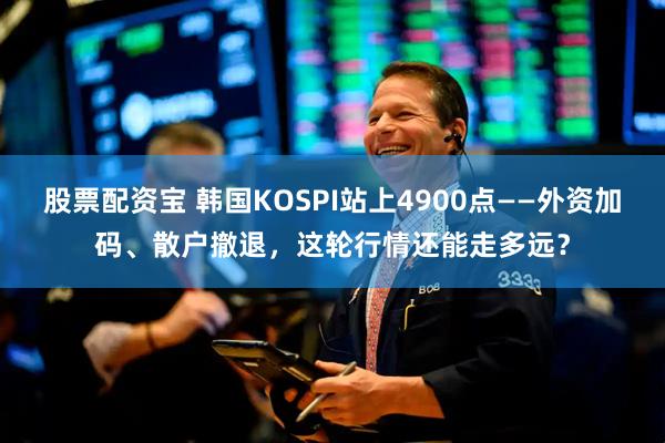 股票配资宝 韩国KOSPI站上4900点——外资加码、散户撤退，这轮行情还能走多远？