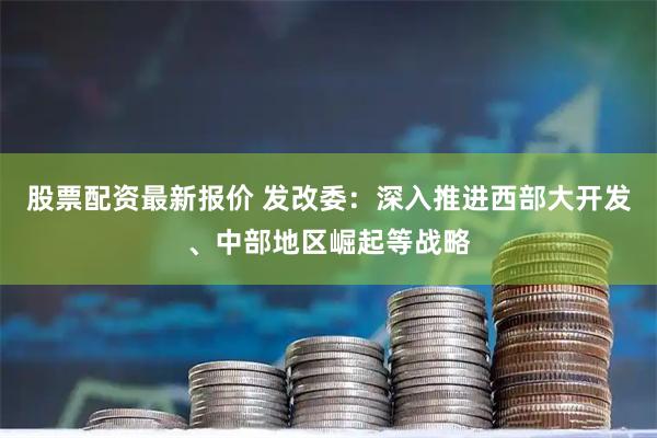 股票配资最新报价 发改委：深入推进西部大开发、中部地区崛起等战略