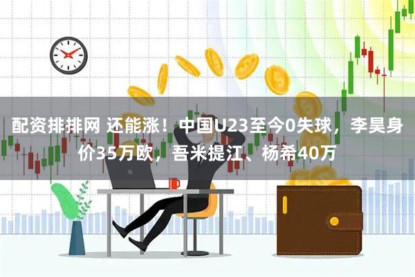 配资排排网 还能涨！中国U23至今0失球，李昊身价35万欧，吾米提江、杨希40万