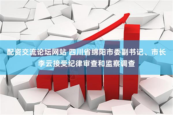 配资交流论坛网站 四川省绵阳市委副书记、市长李云接受纪律审查和监察调查
