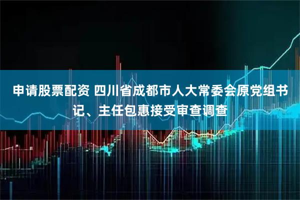 申请股票配资 四川省成都市人大常委会原党组书记、主任包惠接受审查调查