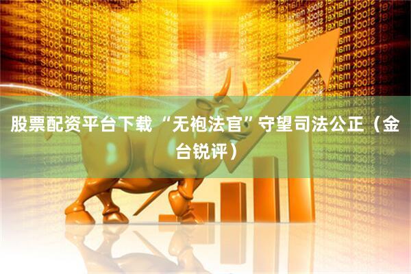 股票配资平台下载 “无袍法官”守望司法公正（金台锐评）