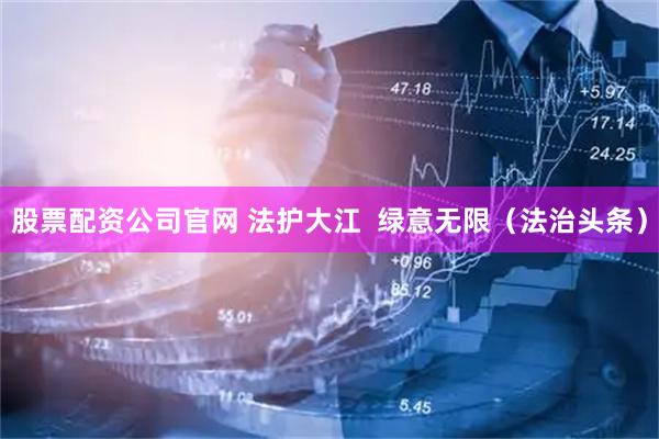 股票配资公司官网 法护大江  绿意无限（法治头条）