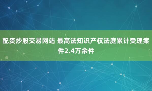 配资炒股交易网站 最高法知识产权法庭累计受理案件2.4万余件