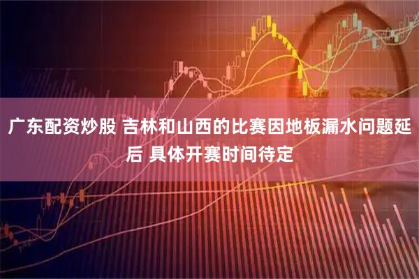 广东配资炒股 吉林和山西的比赛因地板漏水问题延后 具体开赛时间待定