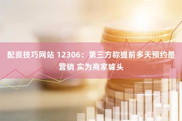 配资技巧网站 12306：第三方称提前多天预约是营销 实为商家噱头