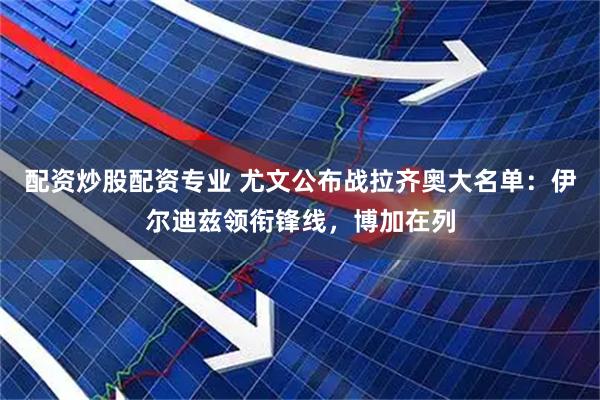 配资炒股配资专业 尤文公布战拉齐奥大名单：伊尔迪兹领衔锋线，博加在列