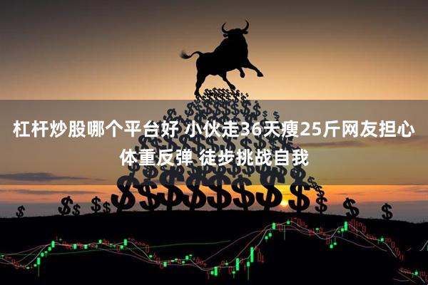杠杆炒股哪个平台好 小伙走36天瘦25斤网友担心体重反弹 徒步挑战自我