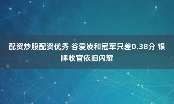 配资炒股配资优秀 谷爱凌和冠军只差0.38分 银牌收官依旧闪耀