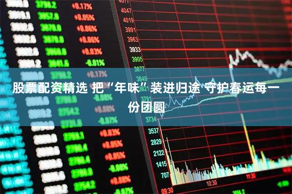 股票配资精选 把“年味”装进归途 守护春运每一份团圆