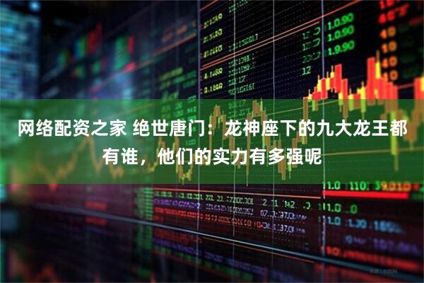 网络配资之家 绝世唐门：龙神座下的九大龙王都有谁，他们的实力有多强呢