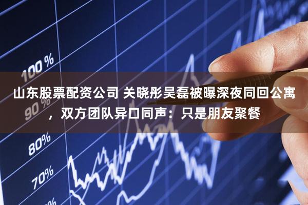 山东股票配资公司 关晓彤吴磊被曝深夜同回公寓，双方团队异口同声：只是朋友聚餐