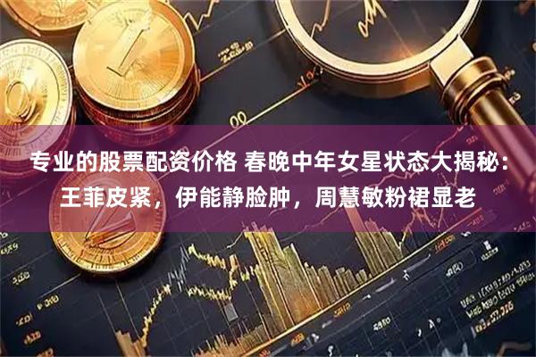 专业的股票配资价格 春晚中年女星状态大揭秘：王菲皮紧，伊能静脸肿，周慧敏粉裙显老