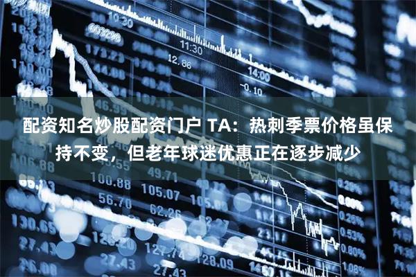 配资知名炒股配资门户 TA：热刺季票价格虽保持不变，但老年球迷优惠正在逐步减少
