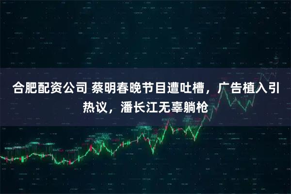 合肥配资公司 蔡明春晚节目遭吐槽，广告植入引热议，潘长江无辜躺枪