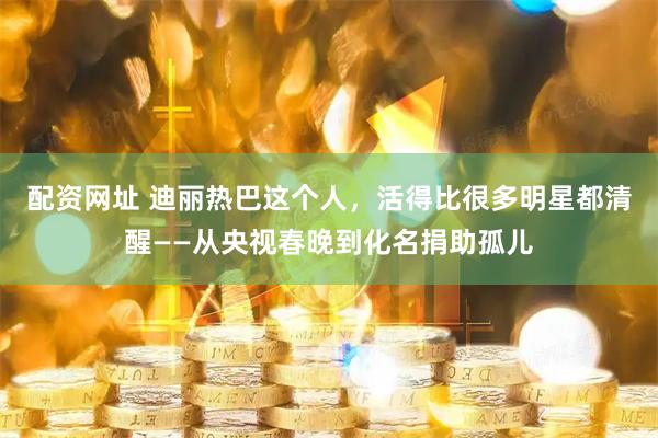 配资网址 迪丽热巴这个人，活得比很多明星都清醒——从央视春晚到化名捐助孤儿