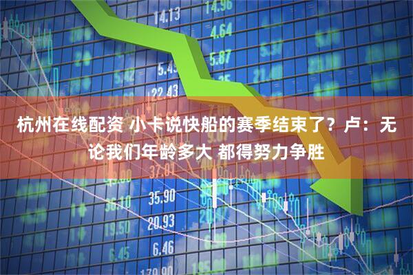 杭州在线配资 小卡说快船的赛季结束了？卢：无论我们年龄多大 都得努力争胜