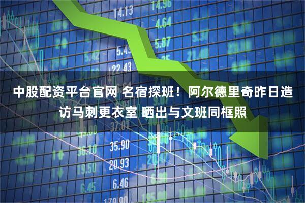 中股配资平台官网 名宿探班！阿尔德里奇昨日造访马刺更衣室 晒出与文班同框照