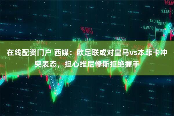 在线配资门户 西媒：欧足联或对皇马vs本菲卡冲突表态，担心维尼修斯拒绝握手