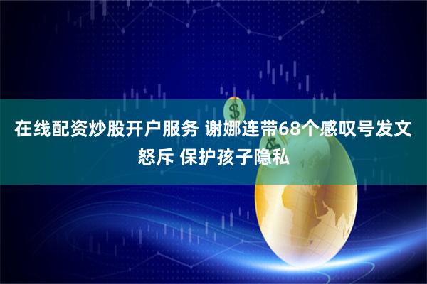 在线配资炒股开户服务 谢娜连带68个感叹号发文怒斥 保护孩子隐私