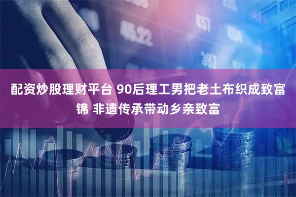 配资炒股理财平台 90后理工男把老土布织成致富锦 非遗传承带动乡亲致富